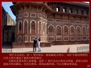 贾汗吉尔死后，沙 · 贾汗即位。他很偏爱大理石， 1637 年他用纯粹的
白色大理石建造了他的宫殿茉莉宫。
  宫殿旁是著名的八角堡楼，是沙 · 贾汗为自己的皇后所建，采用大理石
建造并饰以雕花，房顶呈拱形，四周走廊环绕，中心有雕花喷水池。
                                      17
 