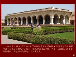 1658 年，沙 · 贾汗的三儿子奥朗则布篡位后将沙 · 贾汗囚禁在八角楼
度过了人生最后的八年，每天只能以背诵《古兰经》为事，透过窗户遥望泰
姬陵感伤，和他相守的惟有自己的大女儿。
                                      23
 