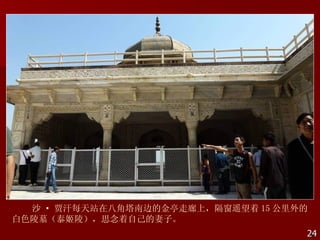 沙 · 贾汗每天站在八角塔南边的金亭走廊上，隔窗遥望着 15 公里外的
白色陵墓（泰姬陵），思念着自己的妻子。
                                    24
 
