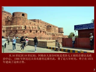 从 16 世纪到 18 世纪初，阿格拉大部分时候是莫卧儿王朝的首都以及政
治中心。 1566 年阿克巴大帝从德里迁都至此，费了近八年时光，终于在 1573
年建成了这座古堡。


                                           7
 