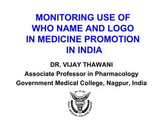 MONITORING USE OF
     WHO NAME AND LOGO
   IN MEDICINE PROMOTION
           IN INDIA
          DR. VIJAY THAWANI
  Associate Professor in Pharmacology
Government Medical College, Nagpur, India
 