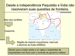 Desde a independência Paquistão e Índia não
     resolveram suas questões de fronteira.


Raiz dos conflitos



Caxemira



             Região de maioria muçulmana, mas sob
             o domínio da Índia (HINDU).

    Sendo que a maior parte e os vales e nascentes de
    importantes rios ficou sob o controle do governo indiano.
 