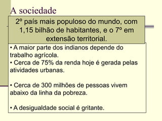 A sociedade
  2º país mais populoso do mundo, com
   1,15 bilhão de habitantes, e o 7º em
            extensão territorial.
• A maior parte dos indianos depende do
trabalho agrícola.
• Cerca de 75% da renda hoje é gerada pelas
atividades urbanas.

• Cerca de 300 milhões de pessoas vivem
abaixo da linha da pobreza.

• A desigualdade social é gritante.
 