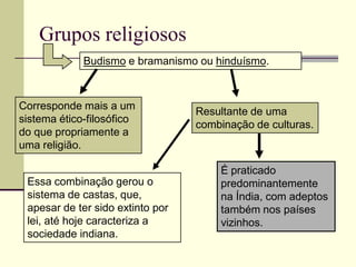 Grupos religiosos
             Budismo e bramanismo ou hinduísmo.



Corresponde mais a um
                                  Resultante de uma
sistema ético-filosófico
                                  combinação de culturas.
do que propriamente a
uma religião.

                                      É praticado
 Essa combinação gerou o              predominantemente
 sistema de castas, que,              na Índia, com adeptos
 apesar de ter sido extinto por       também nos países
 lei, até hoje caracteriza a          vizinhos.
 sociedade indiana.
 