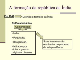 A formação da república da Índia
Em 1947         Definido o território da Índia.

     Colônia britânica
          Compreendia

     • Índia;
     • Paquistão;
     • Bangladesh.                  Suas fronteiras são
                                    resultantes do processo
     Habitados por                  de independência.
     etnias e grupos
     religiosos diversos.
 
