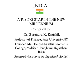 INDIA

  A RISING STAR IN THE NEW
         MILLENNIUM
          Compiled by:
     Dr. Surendra K. Kaushik
Professor of Finance, Pace University,NY
Founder, Mrs. Helena Kaushik Women’s
College, Malsisar, Jhunjhunu, Rajasthan,
                  India
Research Assistance by Jagadeesh Ambati
 