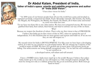 Dr Abdul Kalam, President of India,  father of India’s space, missile and satellite programme and author of “India 2020 Vision”. “ I have three visions for India.” 1. “  In 3000 years of our history people from all over the world have come and invaded us, captured our lands, conquered our minds. From Alexander onwards. The Greeks, the Turks, the Moguls, the Portuguese, the British, the French, the Dutch, all of them came and looted us, took over what was ours.  Yet we have not done this to any other nation. We have not conquered anyone. We have not grabbed their land, their culture, their history and tried to enforce our way of life on them.  Why?  Because we respect the freedom of others. That is why my first vision is that of FREEDOM.  I believe that India got its first vision of this in 1857, when we started the war of independence. It is this freedom that we must protect and nurture and build on. If we are not free, no one will respect us. “ 2. My second vision for India is DEVELOPMENT. For fifty years we have been a developing nation. It is time we see ourselves as a developed nation. We are among top 5 nations of the world in terms of GDP. We have 10% growth rate in most areas. Our poverty levels are falling. Our achievements are being globally recognized today. Yet we lack the self-confidence to see ourselves as  a developed nation, self-reliant and self-assured. 3. I have a THIRD vision. India must stand up to the world. Because I believe that unless India stands up to the world, no one will respect us. Only strength respects strength. We must be strong not only as a military power but also as an economic power. Both must go hand-in-hand.” 