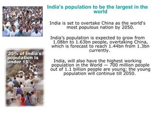India’s population to be the largest in the world India is set to overtake China as the world's most populous nation by 2050. India’s population is expected to grow from 1.08bn to 1.63bn people, overtaking China, which is forecast to reach 1.44bn from 1.3bn currently.  India, will also have the highest working population in the World — 700 million people out of 1.1 billion people are young; the young population will continue till 2050.  
