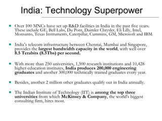 India: Technology Superpower Over 100 MNCs have set up R&D facilities in India in the past five years.  These include GE, Bell Labs, Du Pont, Daimler Chrysler, Eli Lilly, Intel, Monsanto, Texas Instruments, Caterpillar, Cummins, GM, Microsoft and IBM.  India’s telecom infrastructure between Chennai, Mumbai and Singapore, provides the  largest bandwidth capacity in the world , with well over  8.5 Terabits (8.5Tbs) per second. With more than 250 universities, 1,500 research institutions and 10,428 higher-education institutes,  India produces 200,000 engineering graduates  and another 300,000 technically trained graduates every year.  Besides, another 2 million other graduates qualify out in India annually.  The Indian Institute of Technology (IIT) is  among the top three universities  from which  McKinsey & Company , the world's biggest consulting firm, hires most. 