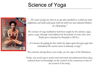 Science of Yoga “… The science of yoga was born in an age when mankind as a whole was more enlightened, and could easily grasp truths for which our most advanced thinkers are still grasping.” The science of yoga meditation had been taught by the ancient, sages, gurus, yogis, through oral tradition for thousands of years, they were finally put to Sanskrit by Patanjali in 500 b.c.  “… It is because the groping for these truths has begun again that great yogis have reintroduced this ancient science to humanity at large.” Pre-eminent among them, even today, are the sages of the Himalayas. Today, the word yoga is much used and much misunderstood these days,  reduced from its knowledge on the control of the conscious to that of the control of the body. 