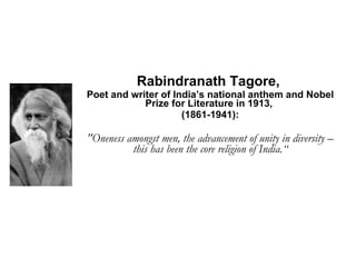 Rabindranath Tagore,  Poet and writer of India’s national anthem and Nobel Prize for Literature in 1913,  (1861­1941): "Oneness amongst men, the advancement of unity in diversity – this has been the core religion of India.“ 