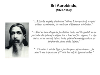 Sri Aurobindo, (1872-1950): “… Like the majority of educated Indians, I have passively accepted without examination, the conclusion of European scholarship.” “… That we turn always the few distinct truths and the symbols or the particular discipline of a religion into a hard and fast dogmas, is a sign that as yet we are only infants in the spiritual knowledge and are yet far from the science of the Infinite.” "...The mind is not the highest possible power of consciousness; for mind is not in possession of Truth, but only its ignorant seeker.” 
