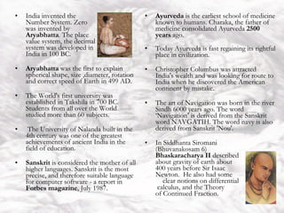 India India invented the  Number System. Zero  was invented by  Aryabhatta . The place  value system, the decimal  system was developed in  India in 100 BC.  Aryabhatta  was the first to explain spherical shape, size ,diameter, rotation and correct speed of Earth in 499 AD.  The World's first university was established in Takshila in 700 BC. Students from all over the World studied more than 60 subjects. The University of Nalanda built in the 4th century was one of the greatest achievements of ancient India in the field of education.  Sanskrit  is considered the mother of all higher languages. Sanskrit is the most precise, and therefore suitable language for computer software - a report in  Forbes magazine , July 1987. Ayurveda  is the earliest school of medicine known to humans. Charaka, the father of medicine consolidated Ayurveda  2500 years  ago.  Today Ayurveda is fast regaining its rightful place in civilization.  Christopher Columbus was attracted India's wealth and was looking for route to India when he discovered the American continent by mistake.  The art of Navigation was born in the river Sindh 6000 years ago. The word ‘Navigation’ is derived from the Sanskrit word NAVGATIH. The word navy is also derived from Sanskrit 'Nou'.  In Siddhanta Siromani  (Bhuvanakosam 6)  Bhaskaracharya II  described  about gravity of earth about  400 years before Sir Isaac  Newton.  He also had some  clear notions on differential  calculus, and the Theory  of Continued Fraction. 