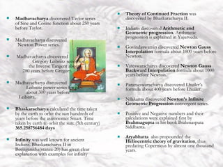 India Theory of Continued Fraction  was discovered by Bhaskaracharya II. Indians discovered  Arithmetic and Geometric progression . Arithmetic progression is explained in Yajurveda. Govindaswamin discovered  Newton Gauss Interpolation  formula about 1800 years before Newton. Vateswaracharya discovered  Newton Gauss Backward Interpolation  formula about 1000 years before Newton. Parameswaracharya discovered Lhuiler’s formula about 400 years before Lhuiler. Nilakanta discovered  Newton’s Infinite Geometric Progression  convergent series. Positive and Negative numbers and their calculations were explained first by  Brahmagupta  in his book Brahmasputa Siddhanta. Aryabhatta   also propounded the  Heliocentric theory of gravitation , thus predating Copernicus by almost one thousand years.  Madhavacharya  discovered Taylor series of Sine and Cosine function about 250 years before Taylor. Madhavacharya discovered  Newton Power series. Madhavacharya discovered  Gregory Leibnitz series for  the Inverse Tangent about  280 years before Gregory. Madhavacharya discovered  Leibnitz power series for pi  about 300 years before  Leibnitz. Bhaskaracharya  calculated the time taken by the earth to orbit the sun hundreds of years before the astronomer Smart. Time taken by earth to orbit the sun: (5th century)  365.258756484 days Infinity  was well known for ancient Indians. Bhaskaracharya II in Beejaganitha(stanza-20) has given clear explanation with examples for infinity 