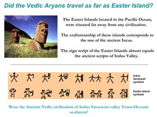 Did the Vedic Aryans travel as far as Easter Island? The Easter Islands located in the Pacific Ocean, were situated far away from any civilization.  The craftsmanship of these islands corresponds to the one of the ancient Incas.  The sign script of the Easter Islands almost equals the ancient scripts of Indus Valley.  Indus Saraswati symbols Easter Island symbols Were the Ancient Vedic civilisation of Indus Saraswati valley Trans-Oceanic seafarers? 