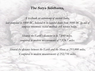 The Surya Siddhanta,  A textbook on astronomy of ancient India,  last compiled in 1000 BC, believed to be handed down from 3000 BC by aid of complex mnemonic recital methods still known today. Showed the Earth's diameter to be 7,840 miles,  compared to modern measurements of 7,926.7 miles. Showed the distance between the Earth and the Moon as 253,000 miles, Compared to modern measurements of 252,710 miles. 
