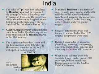 India The value of " pi " was first calculated by  Boudhayana , and he explained the concept of what is known as the Pythagorean Theorem. He discovered this in the 6th century long before the European mathematicians. This was ‘validated’ by British scholars in 1999. Algebra, trigonometry and calculus  came from India. Quadratic equations were propounded by  Sridharacharya  in the 11th century.  The largest numbers the Greeks and the Romans used were 106 whereas Hindus used numbers as big as 10 53  with specific names as early  as 5000 BC  during the  Vedic period.  Even today,  the largest  used number  is Tera: 10 12 .   Maharshi Sushruta  is the father of surgery. 2600 years ago he and health scientists of his time conducted complicated surgeries like caesareans, cataract, artificial limbs, fractures, urinary stones and even plastic surgery. Usage of  anaesthesia  was well known in ancient India. Over 125 surgical equipments were used.  Detailed knowledge of anatomy, physiology, aetiology, embryology, digestion, metabolism, genetics and immunity is also found in many texts.  When many cultures were only nomadic forest dwellers over 5000 years ago, Indians established Harappan culture in the Sindhu Valley Civilization.   