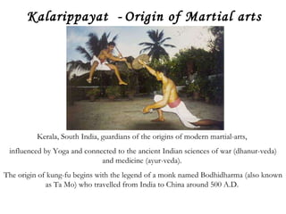Kalarippayat  -   Origin of Martial arts – 200 BC Kerala, South India, guardians of the origins of modern martial-arts,  influenced by Yoga and connected to the ancient Indian sciences of war (dhanur-veda) and medicine (ayur-veda).  The origin of kung-fu begins with the legend of a monk named Bodhidharma (also known as Ta Mo) who travelled from India to China around 500 A.D.  