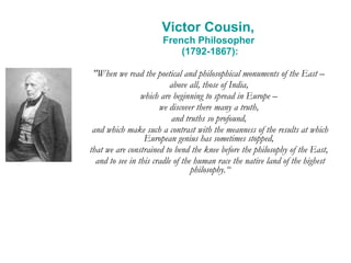 Victor Cousin,  French Philosopher  (1792-1867): "When we read the poetical and philosophical monuments of the East –  above all, those of India,  which are beginning to spread in Europe –  we discover there many a truth,  and truths so profound,  and which make such a contrast with the meanness of the results at which European genius has sometimes stopped,  that we are constrained to bend the knee before the philosophy of the East,  and to see in this cradle of the human race the native land of the highest philosophy.“ 