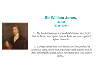 Sir William Jones,  Jurist, (1746-1794): “… The Sanskrit language is of wonderful structure, more perfect than the Greek, more copious than the Latin and more exquisitely refined than either. “ ... a stronger affinity than could possibly have been produced by accident; so strong, indeed, that no philologer could examine them all three, without first believing them to have sprung from some common source... ” 