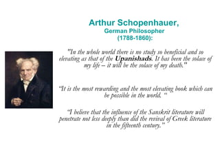 Arthur Schopenhauer,  German Philosopher  (1788-1860): "In the whole world there is no study so beneficial and so elevating as that of the  Upanishads . It has been the solace of my life – it will be the solace of my death." “ It is the most rewarding and the most elevating book which can be possible in the world. “ “ I believe that the influence of the Sanskrit literature will penetrate not less deeply than did the revival of Greek literature in the fifteenth century.” 