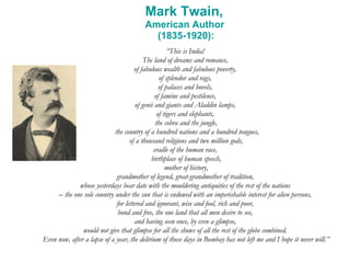 Mark Twain,  American Author  (1835-1920): “ This is India!  The land of dreams and romance,  of fabulous wealth and fabulous poverty,  of splendor and rags,  of palaces and hovels,  of famine and pestilence,  of genii and giants and Aladdin lamps,  of tigers and elephants,  the cobra and the jungle, the country of a hundred nations and a hundred tongues, of a thousand religions and two million gods,  cradle of the human race,  birthplace of human speech, mother of history,  grandmother of legend, great-grandmother of tradition,  whose yesterdays bear date with the mouldering antiquities of the rest of the nations  –  the one sole country under the sun that is endowed with an imperishable interest for alien persons,  for lettered and ignorant, wise and fool, rich and poor,  bond and free, the one land that all men desire to see,  and having seen once, by even a glimpse,  would not give that glimpse for all the shows of all the rest of the globe combined.  Even now, after a lapse of a year, the delirium of those days in Bombay has not left me and I hope it never will.” 