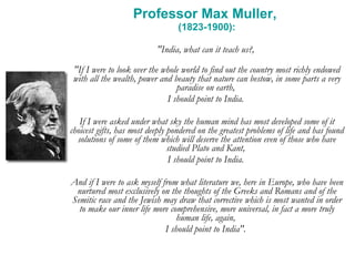 Professor Max Muller,  (1823-1900): "India, what can it teach us?,  "If I were to look over the whole world to find out the country most richly endowed with all the wealth, power and beauty that nature can bestow, in some parts a very paradise on earth,  I should point to India.  If I were asked under what sky the human mind has most developed some of it choicest gifts, has most deeply pondered on the greatest problems of life and has found solutions of some of them which will deserve the attention even of those who have studied Plato and Kant,  I should point to India.  And if I were to ask myself from what literature we, here in Europe, who have been nurtured most exclusively on the thoughts of the Greeks and Romans and of the Semitic race and the Jewish may draw that corrective which is most wanted in order to make our inner life more comprehensive, more universal, in fact a more truly human life, again,  I should point to India".  