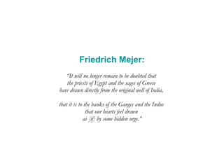 Friedrich Mejer: “ It will no longer remain to be doubted that  the priests of Egypt and the sages of Greece  have drawn directly from the original well of India,  that it is to the banks of the Ganges and the Indus  that our hearts feel drawn  as [if] by some hidden urge.” 