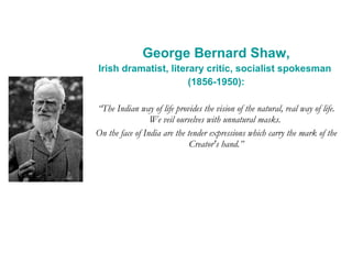George Bernard Shaw, Irish dramatist, literary critic, socialist spokesman  (1856-1950): “ The Indian way of life provides the vision of the natural, real way of life. We veil ourselves with unnatural masks.  On the face of India are the tender expressions which carry the mark of the Creator's hand.” 