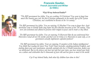 Francois Gautier, French Journalist and Writer (b-1950-): “ Cry! O my beloved India!“ “ The BJP government has fallen. You are exulting, O Christians! You seem to forget how much this country gave you: the first Christian community in the world, that of the Syrian Christians, was established in Kerala in the 1st century.” The BJP government has fallen. You are rejoicing, O Muslims! You seem to forget that Arab merchants came to Hindu India long before the first Muslim invasions of the 7th century. They were also welcomed and allowed to practise their religion in peace and to trade as they liked.  The BJP government has fallen. You are rejoicing, O Marxists! But do you understand that Marxism is dead all over the world; and that even in China it is Marxism in name only, as its government actually implements capitalist policies? The BJP government has fallen. Your are rejoicing, O members of the Indian intelligentsia! You think that reading the latest New York Times bestseller, speaking polished English, and putting down your own countrymen, specially anybody who has a Hindu connection, makes you an intellectual. But in the process you have not only lost your roots, you have turned your back on a culture and civilisation that is thousands of years old and has given so much to the world. Cry O my beloved India, look what thy children have done to thee! 