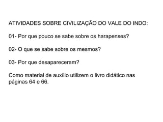 ATIVIDADES SOBRE CIVILIZAÇÃO DO VALE DO INDO:

01- Por que pouco se sabe sobre os harapenses?

02- O que se sabe sobre os mesmos?

03- Por que desapareceram?

Como material de auxílio utilizem o livro didático nas
páginas 64 e 66.
 