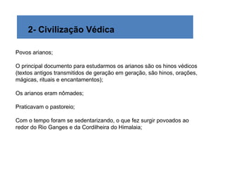 2- Civilização Védica

Povos arianos;

O principal documento para estudarmos os arianos são os hinos védicos
(textos antigos transmitidos de geração em geração, são hinos, orações,
mágicas, rituais e encantamentos);

Os arianos eram nômades;

Praticavam o pastoreio;

Com o tempo foram se sedentarizando, o que fez surgir povoados ao
redor do Rio Ganges e da Cordilheira do Himalaia;
 