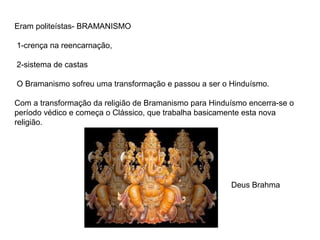 Eram politeístas- BRAMANISMO

1-crença na reencarnação,

2-sistema de castas

O Bramanismo sofreu uma transformação e passou a ser o Hinduísmo.

Com a transformação da religião de Bramanismo para Hinduísmo encerra-se o
período védico e começa o Clássico, que trabalha basicamente esta nova
religião.




                                                        Deus Brahma
 