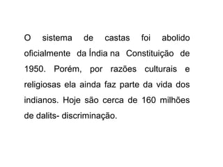 O   sistema    de    castas   foi   abolido
oficialmente da Índia na Constituição de
1950. Porém, por razões culturais e
religiosas ela ainda faz parte da vida dos
indianos. Hoje são cerca de 160 milhões
de dalits- discriminação.
 