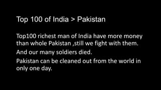 Top 100 of India > Pakistan

Top100 richest man of India have more money
than whole Pakistan ,still we fight with them.
And our many soldiers died.
Pakistan can be cleaned out from the world in
only one day.
 