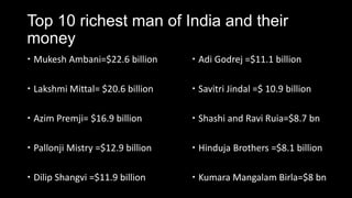 Top 10 richest man of India and their
money
 Mukesh Ambani=$22.6 billion       Adi Godrej =$11.1 billion

 Lakshmi Mittal= $20.6 billion     Savitri Jindal =$ 10.9 billion

 Azim Premji= $16.9 billion        Shashi and Ravi Ruia=$8.7 bn

 Pallonji Mistry =$12.9 billion    Hinduja Brothers =$8.1 billion

 Dilip Shangvi =$11.9 billion      Kumara Mangalam Birla=$8 bn
 