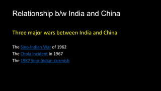 Relationship b/w India and China

Three major wars between India and China

The Sino-Indian War of 1962
The Chola incident in 1967
The 1987 Sino-Indian skirmish
 