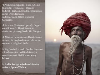 Primeira ocupação: 5.500 A.C. no
Rio Indu (Himalaia – Oceano
Índico)– Tribos nômades conhecidos
como Dravidianos se
sedentarizam, falam o idioma
Sanscrito.
 Arianos (Indo–europeus) chegam
em 1.800 A.C., Dravidianos se
deslocam para região do Rio Ganges.
 Mistura de culturas – Dravidiana e
Ariana, formação de uma cultura em
comum – religião Hindu.
 Rig, Veda (Livro do Conhecimento)
– fundamentos do Hinduísmo, a
coletânea está dividida em 1.025
hinos.
 Índia Antiga sob domínio dos
Árias – Época Védica
 