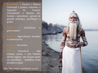 1. Brâmanes – Ouvem a Música
Universal e podem entender o
Segredos do Cosmos
entendendo o destino dos
homen – sacerdotes – gozam de
grande prestígio, privilégios e
poder.
2. Xátrias – Guerreiros e
governantes
3. Vaixás – Agricultores, artesãos
e comerciantes
4. Sudras – Serventes
5. Dalits- Intocáveis – não
tinham castas, e não tinham
direito algum, não faziam parte
da sociedade – trabalhos mais
pesados e sujos
Obs. Não existe mobildade social!
 