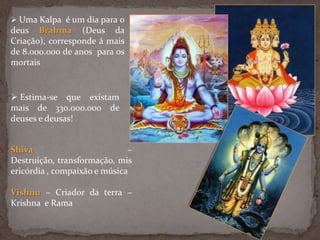  Uma Kalpa é um dia para o
deus Brahma (Deus da
Criação), corresponde á mais
de 8.000.000 de anos para os
mortais
 Estima-se que existam
mais de 330.000.000 de
deuses e deusas!
Shiva –
Destruição, transformação, mis
ericórdia , compaixão e música
Vishnu – Criador da terra –
Krishna e Rama
 