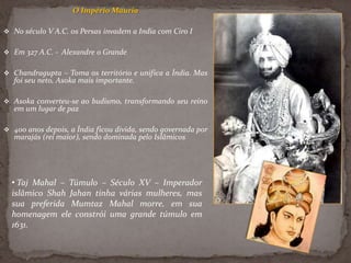 O Império Mauria
 No século V A.C. os Persas invadem a India com Ciro I
 Em 327 A.C. - Alexandre o Grande
 Chandragupta – Toma os território e unifica a Índia. Mas
foi seu neto, Asoka mais importante.
 Asoka converteu-se ao budismo, transformando seu reino
em um lugar de paz
 400 anos depois, a Índia ficou divida, sendo governada por
marajás (rei maior), sendo dominada pelo Islâmicos
• Taj Mahal – Túmulo – Século XV – Imperador
islâmico Shah Jahan tinha várias mulheres, mas
sua preferida Mumtaz Mahal morre, em sua
homenagem ele constrói uma grande túmulo em
1631.
 