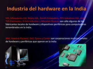 Industria del hardware en la India
HCL Infosystems Ltd, Wipro Ltd., Zenith Computers, PCS industries Ltd., Acer,
TVS Electronics, D-link Industies y Microtek Devices son sólo algunos de los
fabricantes locales de hardware y dispositivos periféricos para computadoras
renombrados en la India.
IBM, Hewlett-Packard, Dell, Epson y Canon son corporaciones multinacionales
de hardware y periféricos que operan en la India.
 