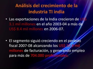 Análisis del crecimiento de la
industria TI india
• Las exportaciones de la India crecieron de US$
3.1 mil millones en el año 2003-04 a más de
US$ 8.4 mil millones en 2006-07.
• El segmento siguió creciendo en el período
fiscal 2007-08 alcanzando los US$ 10.9 mil
millones de facturación, y generando empleo
para más de 704.000 profesionales.
 