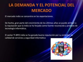 LA DEMANDA Y EL POTENCIAL DEL
MERCADO
El mercado indio se concentra en las exportaciones.
De hecho, gran parte del crecimiento de los últimos años se puede atribuir a
la reputación que la India se ha forjado como fuente reconocida y probada de
tecnología informática.
El sector TI-BPO indio se ha ganado buena reputación por su estándar de
calidad de servicios y seguridad informática
 