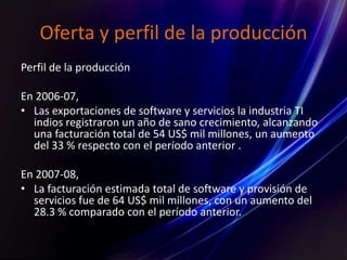 Oferta y perfil de la producción
Perfil de la producción
En 2006-07,
• Las exportaciones de software y servicios la industria TI
indios registraron un año de sano crecimiento, alcanzando
una facturación total de 54 US$ mil millones, un aumento
del 33 % respecto con el período anterior .
En 2007-08,
• La facturación estimada total de software y provisión de
servicios fue de 64 US$ mil millones, con un aumento del
28.3 % comparado con el período anterior.
 