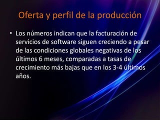 Oferta y perfil de la producción
• Los números indican que la facturación de
servicios de software siguen creciendo a pesar
de las condiciones globales negativas de los
últimos 6 meses, comparadas a tasas de
crecimiento más bajas que en los 3-4 últimos
años.
 