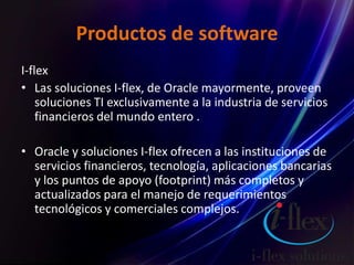 Productos de software
I-flex
• Las soluciones I-flex, de Oracle mayormente, proveen
soluciones TI exclusivamente a la industria de servicios
financieros del mundo entero .
• Oracle y soluciones I-flex ofrecen a las instituciones de
servicios financieros, tecnología, aplicaciones bancarias
y los puntos de apoyo (footprint) más completos y
actualizados para el manejo de requerimientos
tecnológicos y comerciales complejos.
 