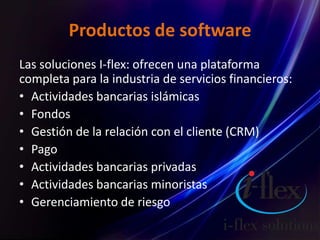 Productos de software
Las soluciones I-flex: ofrecen una plataforma
completa para la industria de servicios financieros:
• Actividades bancarias islámicas
• Fondos
• Gestión de la relación con el cliente (CRM)
• Pago
• Actividades bancarias privadas
• Actividades bancarias minoristas
• Gerenciamiento de riesgo
 