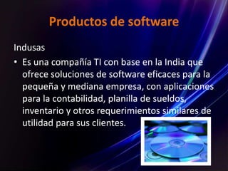 Productos de software
Indusas
• Es una compañía TI con base en la India que
ofrece soluciones de software eficaces para la
pequeña y mediana empresa, con aplicaciones
para la contabilidad, planilla de sueldos,
inventario y otros requerimientos similares de
utilidad para sus clientes.
 