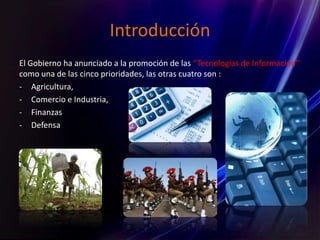 Introducción
El Gobierno ha anunciado a la promoción de las “Tecnologías de Información”
como una de las cinco prioridades, las otras cuatro son :
- Agricultura,
- Comercio e Industria,
- Finanzas
- Defensa
 